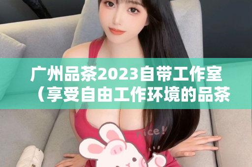 广州品茶2023自带工作室（享受自由工作环境的品茶活动）