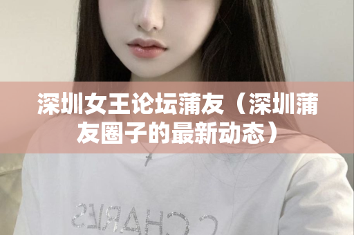 深圳女王论坛蒲友（深圳蒲友圈子的最新动态）