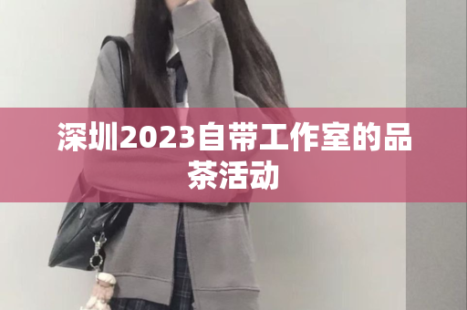 深圳2023自带工作室的品茶活动