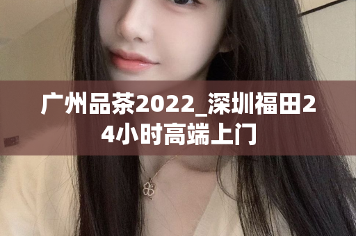 广州品茶2022_深圳福田24小时高端上门