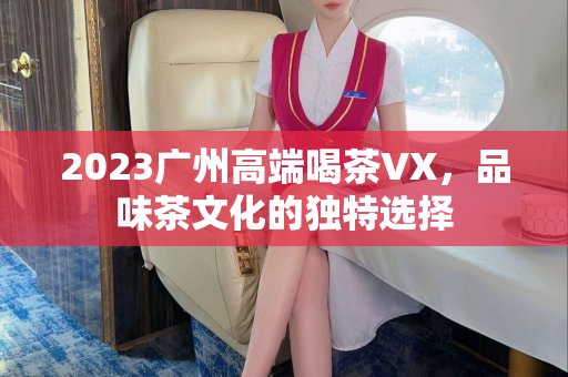 2023广州高端喝茶VX，品味茶文化的独特选择