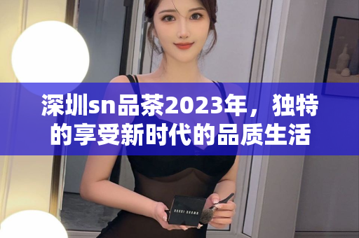 深圳sn品茶2023年，独特的享受新时代的品质生活