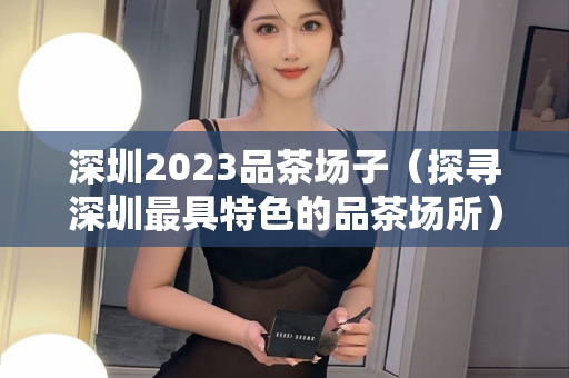 深圳2023品茶场子（探寻深圳最具特色的品茶场所）