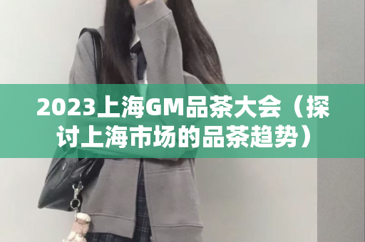 2023上海GM品茶大会（探讨上海市场的品茶趋势）