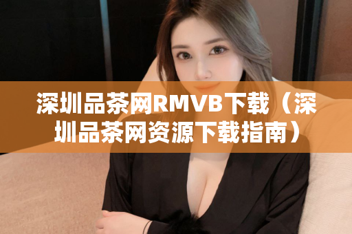 深圳品茶网RMVB下载（深圳品茶网资源下载指南）