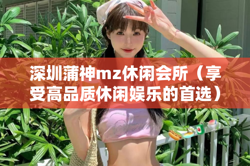 深圳蒲神mz休闲会所（享受高品质休闲娱乐的首选）