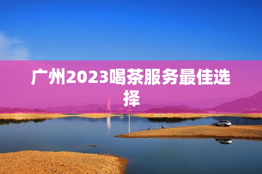 广州2023喝茶服务最佳选择