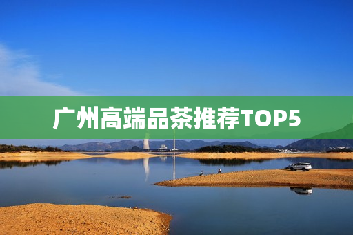 广州高端品茶推荐TOP5