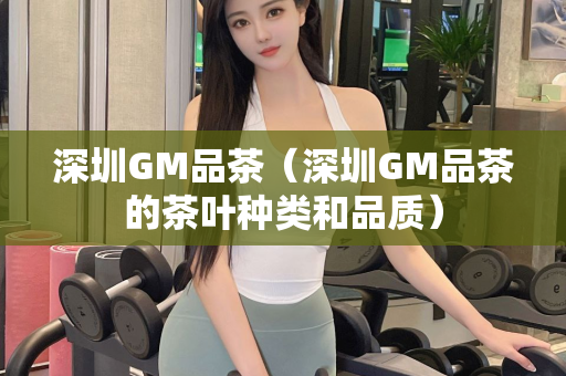 深圳GM品茶（深圳GM品茶的茶叶种类和品质）