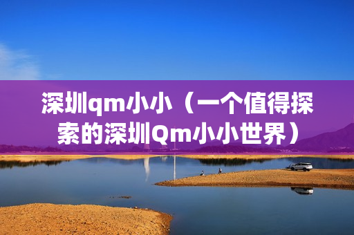 深圳qm小小（一个值得探索的深圳Qm小小世界）