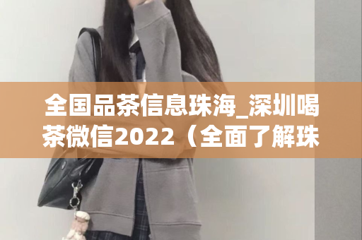 全国品茶信息珠海_深圳喝茶微信2022（全面了解珠海和深圳的喝茶微信平台）