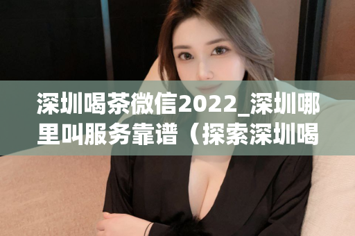 深圳喝茶微信2022_深圳哪里叫服务靠谱（探索深圳喝茶微信服务的靠谱去处）