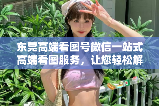 东莞高端看图号微信一站式高端看图服务，让您轻松解决需求