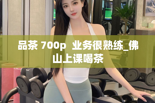 品茶 700p  业务很熟练_佛山上课喝茶