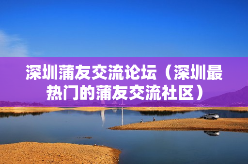 深圳蒲友交流论坛（深圳最热门的蒲友交流社区）