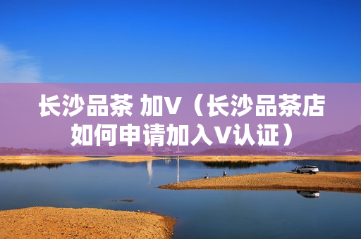 长沙品茶 加V（长沙品茶店如何申请加入V认证）